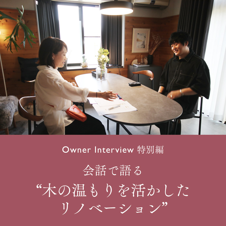 Owner Interview 特別編 会話で語る“木の温もりを活かした
リノベーション”