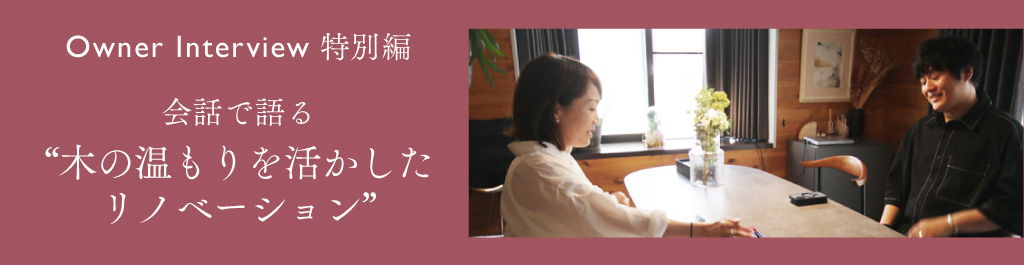 Owner Interview 特別編 会話で語る“木の温もりを活かした リノベーション”
